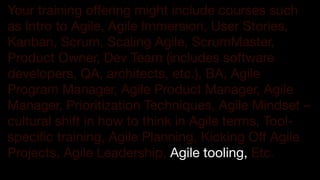 !23
Your training offering might include courses such
as Intro to Agile, Agile Immersion, User Stories,
Kanban, Scrum, Scaling Agile, ScrumMaster,
Product Owner, Dev Team (includes software
developers, QA, architects, etc.), BA, Agile
Program Manager, Agile Product Manager, Agile
Manager, Prioritization Techniques, Agile Mindset –
cultural shift in how to think in Agile terms, Tool-
specific training, Agile Planning, Kicking Off Agile
Projects, Agile Leadership, Agile tooling, Etc.

 