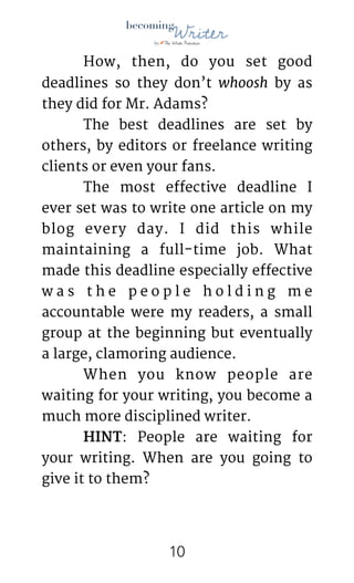 !
	 How, then, do you set good
deadlines so they don’t whoosh by as
they did for Mr. Adams? 

	 The best deadlines are set by
others, by editors or freelance writing
clients or even your fans. 

	 The most effective deadline I
ever set was to write one article on my
blog every day. I did this while
maintaining a full-time job. What
made this deadline especially effective
w a s t h e p e o p l e h o l d i n g m e
accountable were my readers, a small
group at the beginning but eventually
a large, clamoring audience.

	 When you know people are
waiting for your writing, you become a
much more disciplined writer.

	 HINT: People are waiting for
your writing. When are you going to
give it to them? 
!10
 