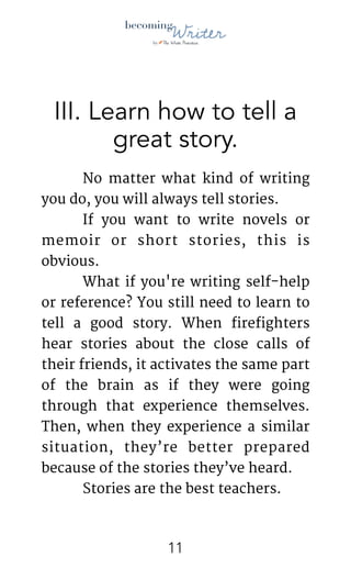 !
III. Learn how to tell a
great story.
	 No matter what kind of writing
you do, you will always tell stories.

	 If you want to write novels or
memoir or short stories, this is
obvious. 

	 What if you're writing self-help
or reference? You still need to learn to
tell a good story. When firefighters
hear stories about the close calls of
their friends, it activates the same part
of the brain as if they were going
through that experience themselves.
Then, when they experience a similar
situation, they’re better prepared
because of the stories they’ve heard. 

	 Stories are the best teachers.

!11
 