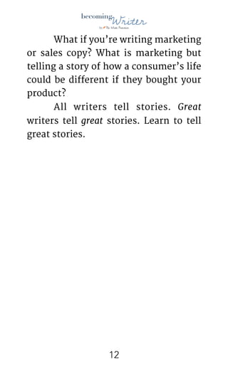 !
	 What if you’re writing marketing
or sales copy? What is marketing but
telling a story of how a consumer’s life
could be different if they bought your
product?

	 All writers tell stories. Great
writers tell great stories. Learn to tell
great stories. 
!12
 
