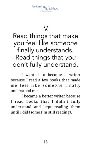 !
IV.
Read things that make
you feel like someone
finally understands. 
Read things that you
don’t fully understand.
	 I wanted to become a writer
because I read a few books that made
m e f e e l l i k e s o m e o n e f i n a l l y
understood me. 

	 I became a better writer because
I read books that I didn’t fully
understand and kept reading them
until I did (some I’m still reading).

!13
 