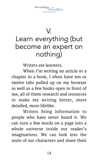 !
V.
Learn everything (but
become an expert on
nothing)
	 Writers are learners.

	 When I’m writing an article or a
chapter in a book, I often have ten or
twelve tabs pulled up on my browser
as well as a few books open in front of
me, all of them research and resources
to make my writing better, more
detailed, more lifelike.

	 Writers bring information to
people who have never heard it. We
can turn a few words on a page into a
whole universe inside our reader’s
imaginations. We can look into the
souls of our characters and share their
!14
 