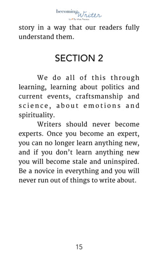 !
story in a way that our readers fully
understand them. 

SECTION 2
	 We do all of this through
learning, learning about politics and
current events, craftsmanship and
s c i e n c e , a b o u t e m o t i o n s a n d
spirituality. 

	 Writers should never become
experts. Once you become an expert,
you can no longer learn anything new,
and if you don’t learn anything new
you will become stale and uninspired.
Be a novice in everything and you will
never run out of things to write about.

	 

!15
 