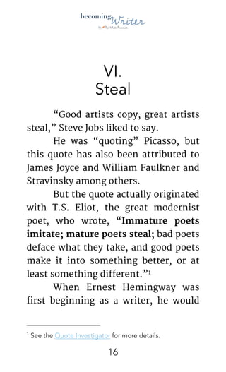 !
VI.
Steal
	 “Good artists copy, great artists
steal,” Steve Jobs liked to say. 

	 He was “quoting” Picasso, but
this quote has also been attributed to
James Joyce and William Faulkner and
Stravinsky among others.

	 But the quote actually originated
with T.S. Eliot, the great modernist
poet,  who wrote, “Immature poets
imitate; mature poets steal; bad poets
deface what they take, and good poets
make it into something better, or at
least something different.” 
1
	 When Ernest Hemingway was
first beginning as a writer, he would
See the Quote Investigator for more details.1
!16
 
