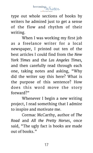 !
type out whole sections of books by
writers he admired just to get a sense
of the flow and rhythm of their
writing.

	 When I was working my first job
as a freelance writer for a local
newspaper, I printed out ten of the
best articles I could find from the New
York Times and the Los Angeles Times,
and then carefully read through each
one, taking notes and asking, “Why
did the writer say this here? What is
the purpose of this sentence? How
does this word move the story
forward?”

	 Whenever I begin a new writing
project, I read something that I admire
to inspire and motivate me. 

	 Cormac McCarthy, author of The
Road and All the Pretty Horses, once
said, “The ugly fact is books are made
out of books.” 

!17
 