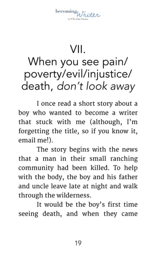 !
VII.
When you see pain/
poverty/evil/injustice/
death, don’t look away
	 I once read a short story about a
boy who wanted to become a writer
that stuck with me (although, I’m
forgetting the title, so if you know it,
email me!). 

	 The story begins with the news
that a man in their small ranching
community had been killed. To help
with the body, the boy and his father
and uncle leave late at night and walk
through the wilderness. 

	 It would be the boy’s first time
seeing death, and when they came
!19
 
