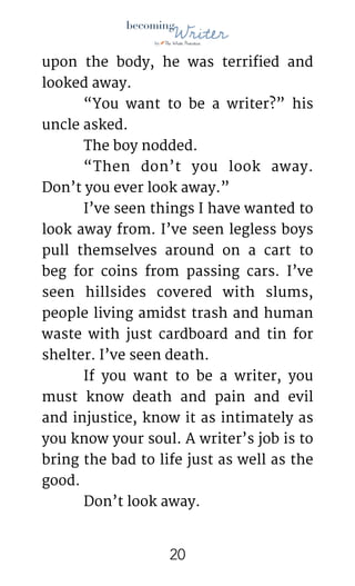 !
upon the body, he was terrified and
looked away. 

	 “You want to be a writer?” his
uncle asked.

	 The boy nodded.

	 “Then don’t you look away.
Don’t you ever look away.”

	 I’ve seen things I have wanted to
look away from. I’ve seen legless boys
pull themselves around on a cart to
beg for coins from passing cars. I’ve
seen hillsides covered with slums,
people living amidst trash and human
waste with just cardboard and tin for
shelter. I’ve seen death.

	 If you want to be a writer, you
must know death and pain and evil
and injustice, know it as intimately as
you know your soul. A writer’s job is to
bring the bad to life just as well as the
good. 

	 Don’t look away.

!20
 