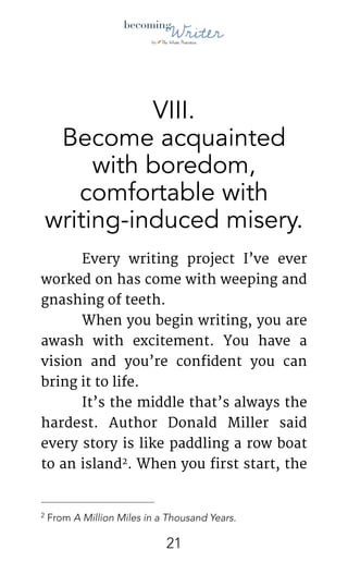 !
VIII.
Become acquainted
with boredom,
comfortable with
writing-induced misery.
	 Every writing project I’ve ever
worked on has come with weeping and
gnashing of teeth. 

	 When you begin writing, you are
awash with excitement. You have a
vision and you’re confident you can
bring it to life.

	 It’s the middle that’s always the
hardest. Author Donald Miller said
every story is like paddling a row boat
to an island . When you first start, the2
From A Million Miles in a Thousand Years.2
!21
 