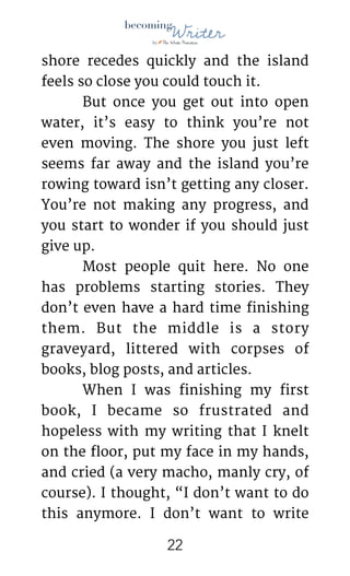 !
shore recedes quickly and the island
feels so close you could touch it.

	 But once you get out into open
water, it’s easy to think you’re not
even moving. The shore you just left
seems far away and the island you’re
rowing toward isn’t getting any closer.
You’re not making any progress, and
you start to wonder if you should just
give up.

	 Most people quit here. No one
has problems starting stories. They
don’t even have a hard time finishing
them. But the middle is a story
graveyard, littered with corpses of
books, blog posts, and articles.

	 When I was finishing my first
book, I became so frustrated and
hopeless with my writing that I knelt
on the floor, put my face in my hands,
and cried (a very macho, manly cry, of
course). I thought, “I don’t want to do
this anymore. I don’t want to write
!22
 