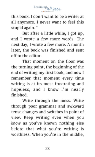 !
this book. I don’t want to be a writer at
all anymore. I never want to feel this
stupid again.” 

	 But after a little while, I got up,
and I wrote a few more words. The
next day, I wrote a few more. A month
later, the book was finished and sent
off to the editor. 

	 That moment on the floor was
the turning point, the beginning of the
end of writing my first book, and now I
remember that moment every time
writing is at its most frustrating and
hopeless, and I know I’m nearly
finished.

	 Write through the mess. Write
through poor grammar and awkward
tense changes and switches in point of
view. Keep writing even when you
know as you’ve known nothing else
before that what you’re writing is
worthless. When you’re in the middle,
!23
 