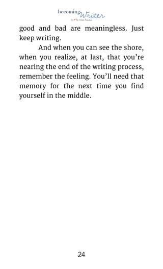 !
good and bad are meaningless. Just
keep writing.

	 And when you can see the shore,
when you realize, at last, that you’re
nearing the end of the writing process,
remember the feeling. You’ll need that
memory for the next time you find
yourself in the middle.

!24
 