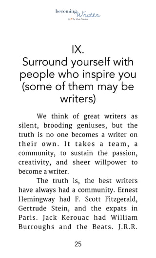 !
IX.
Surround yourself with
people who inspire you
(some of them may be
writers)
	 We think of great writers as
silent, brooding geniuses, but the
truth is no one becomes a writer on
their own. It takes a team, a
community, to sustain the passion,
creativity, and sheer willpower to
become a writer.

	 The truth is, the best writers
have always had a community. Ernest
Hemingway had F. Scott Fitzgerald,
Gertrude Stein, and the expats in
Paris. Jack Kerouac had William
Burroughs and the Beats. J.R.R.
!25
 