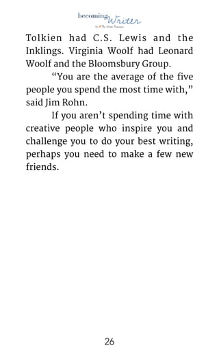 !
Tolkien had C.S. Lewis and the
Inklings. Virginia Woolf had Leonard
Woolf and the Bloomsbury Group. 

	 “You are the average of the five
people you spend the most time with,”
said Jim Rohn. 

	 If you aren’t spending time with
creative people who inspire you and
challenge you to do your best writing,
perhaps you need to make a few new
friends.

!26
 