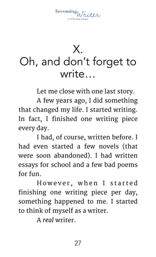 !
X.
Oh, and don’t forget to
write…
	 Let me close with one last story.

	 A few years ago, I did something
that changed my life. I started writing.
In fact, I finished one writing piece
every day.

	 I had, of course, written before. I
had even started a few novels (that
were soon abandoned). I had written
essays for school and a few bad poems
for fun.

	 H o w e v e r , w h e n I s t a r t e d
finishing one writing piece per day,
something happened to me. I started
to think of myself as a writer. 

	 A real writer. 

!27
 