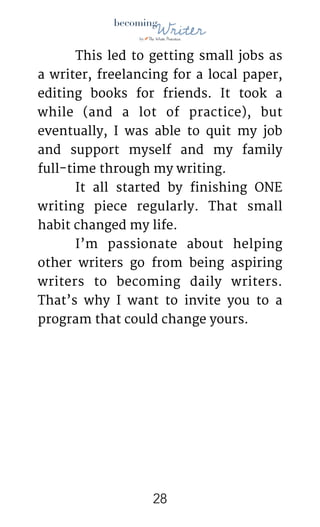 !
	 This led to getting small jobs as
a writer, freelancing for a local paper,
editing books for friends. It took a
while (and a lot of practice), but
eventually, I was able to quit my job
and support myself and my family
full-time through my writing.

	 It all started by finishing ONE
writing piece regularly. That small
habit changed my life.

	 I’m passionate about helping
other writers go from being aspiring
writers to becoming daily writers.
That’s why I want to invite you to a
program that could change yours.

	  
!28
 