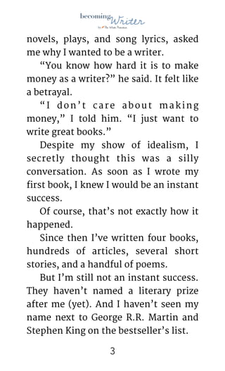 !
novels, plays, and song lyrics, asked
me why I wanted to be a writer.

“You know how hard it is to make
money as a writer?” he said. It felt like
a betrayal.

“I don’t care about making
money,” I told him. “I just want to
write great books.” 

Despite my show of idealism, I
secretly thought this was a silly
conversation. As soon as I wrote my
first book, I knew I would be an instant
success. 

Of course, that’s not exactly how it
happened. 

Since then I’ve written four books,
hundreds of articles, several short
stories, and a handful of poems. 

But I’m still not an instant success.
They haven’t named a literary prize
after me (yet). And I haven’t seen my
name next to George R.R. Martin and
Stephen King on the bestseller’s list.

!3
 