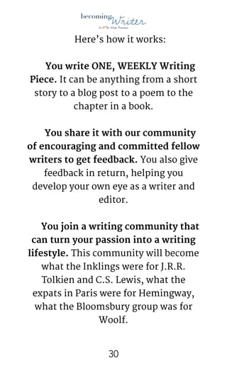 !
Here’s how it works:

You write ONE, WEEKLY Writing
Piece. It can be anything from a short
story to a blog post to a poem to the
chapter in a book.

You share it with our community
of encouraging and committed fellow
writers to get feedback. You also give
feedback in return, helping you
develop your own eye as a writer and
editor.

You join a writing community that
can turn your passion into a writing
lifestyle. This community will become
what the Inklings were for J.R.R.
Tolkien and C.S. Lewis, what the
expats in Paris were for Hemingway,
what the Bloomsbury group was for
Woolf.

!30
 