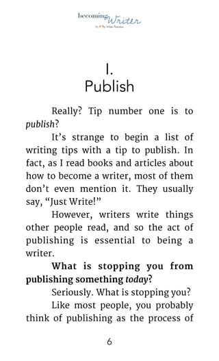 !
I.
Publish
	 Really? Tip number one is to
publish?

	 It’s strange to begin a list of
writing tips with a tip to publish. In
fact, as I read books and articles about
how to become a writer, most of them
don’t even mention it. They usually
say, “Just Write!”

	 However, writers write things
other people read, and so the act of
publishing is essential to being a
writer.

	 What is stopping you from
publishing something today? 

	 Seriously. What is stopping you?

	 Like most people, you probably
think of publishing as the process of
!6
 