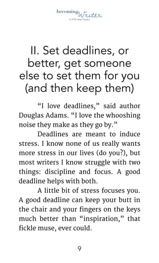 !
II. Set deadlines, or
better, get someone
else to set them for you
(and then keep them)
	 “I love deadlines,” said author
Douglas Adams. “I love the whooshing
noise they make as they go by.”

	 Deadlines are meant to induce
stress. I know none of us really wants
more stress in our lives (do you?), but
most writers I know struggle with two
things: discipline and focus. A good
deadline helps with both.

	 A little bit of stress focuses you.
A good deadline can keep your butt in
the chair and your fingers on the keys
much better than “inspiration,” that
fickle muse, ever could. 

!9
 