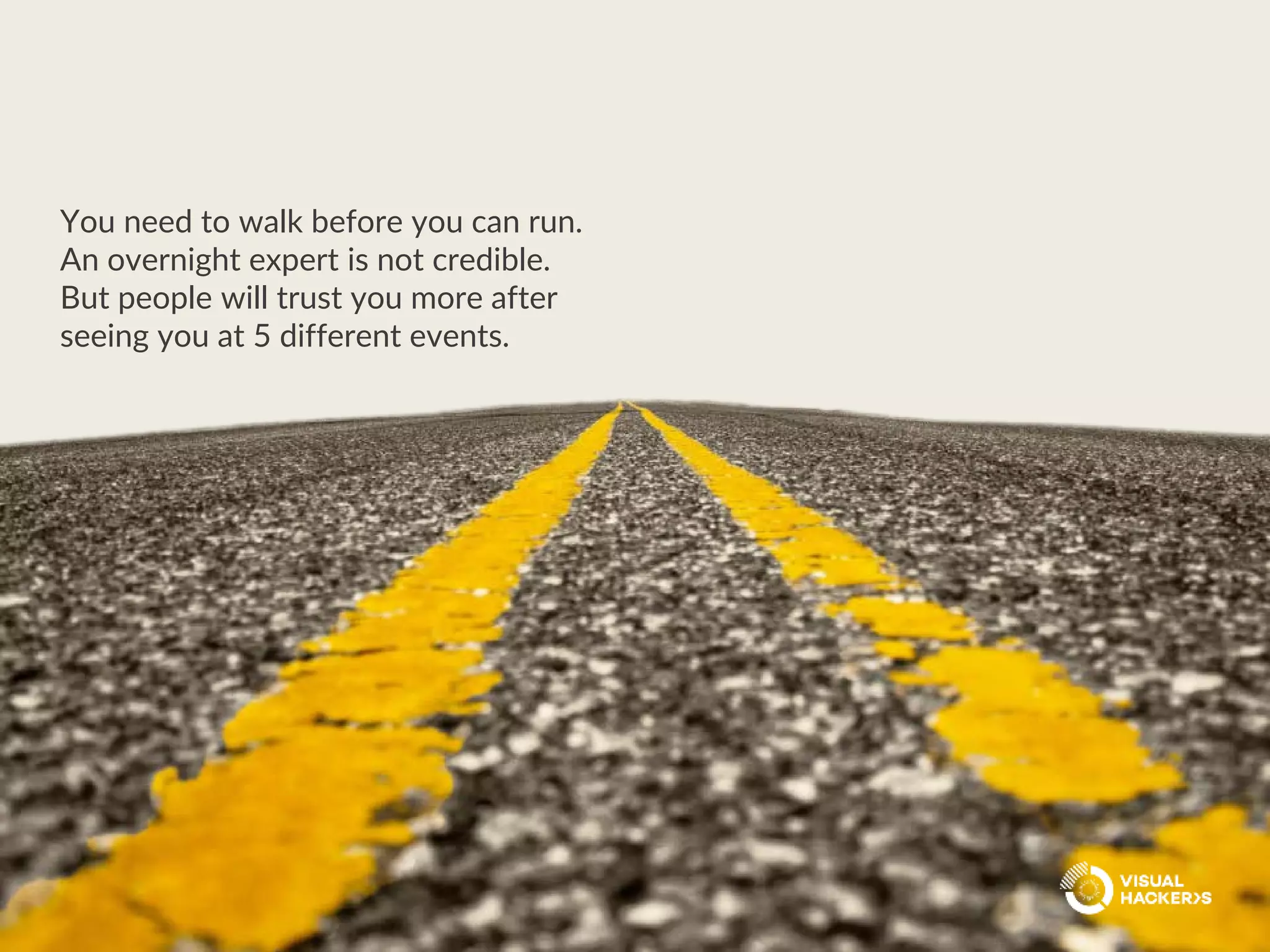 You need to walk before you can run.
An overnight expert is not credible.
But people will trust you more after
seeing you at 5 different events.
 