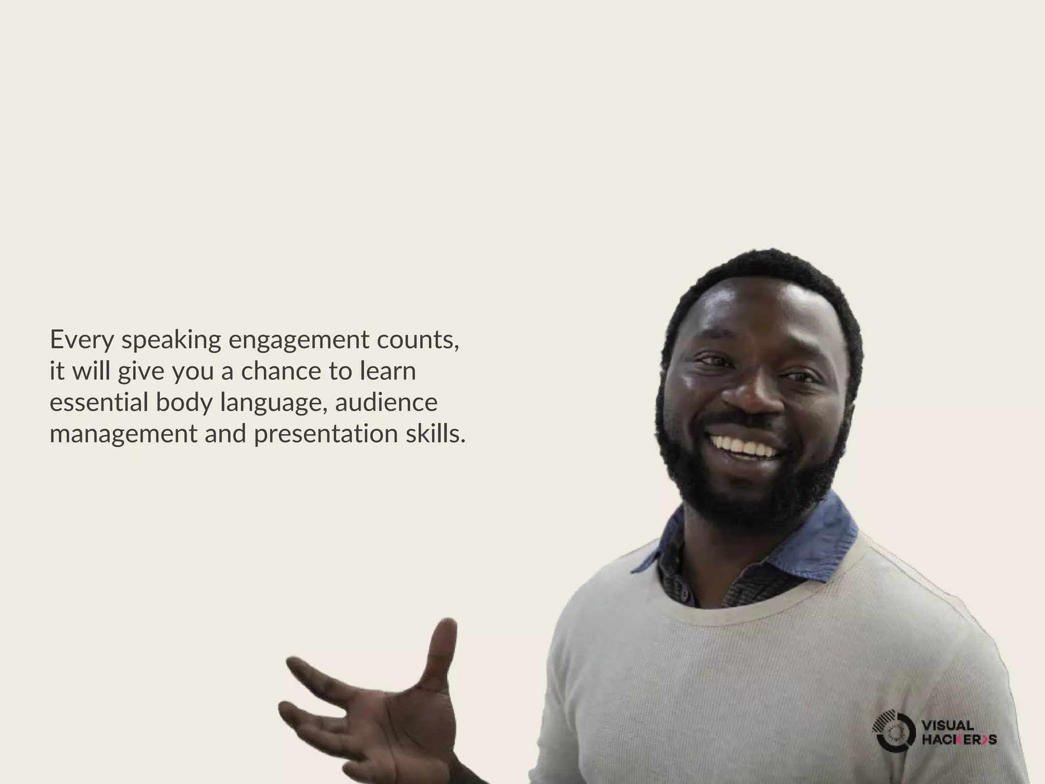 Every speaking engagement counts,
it will give you a chance to learn
essential body language, audience
management and presentation skills.
 