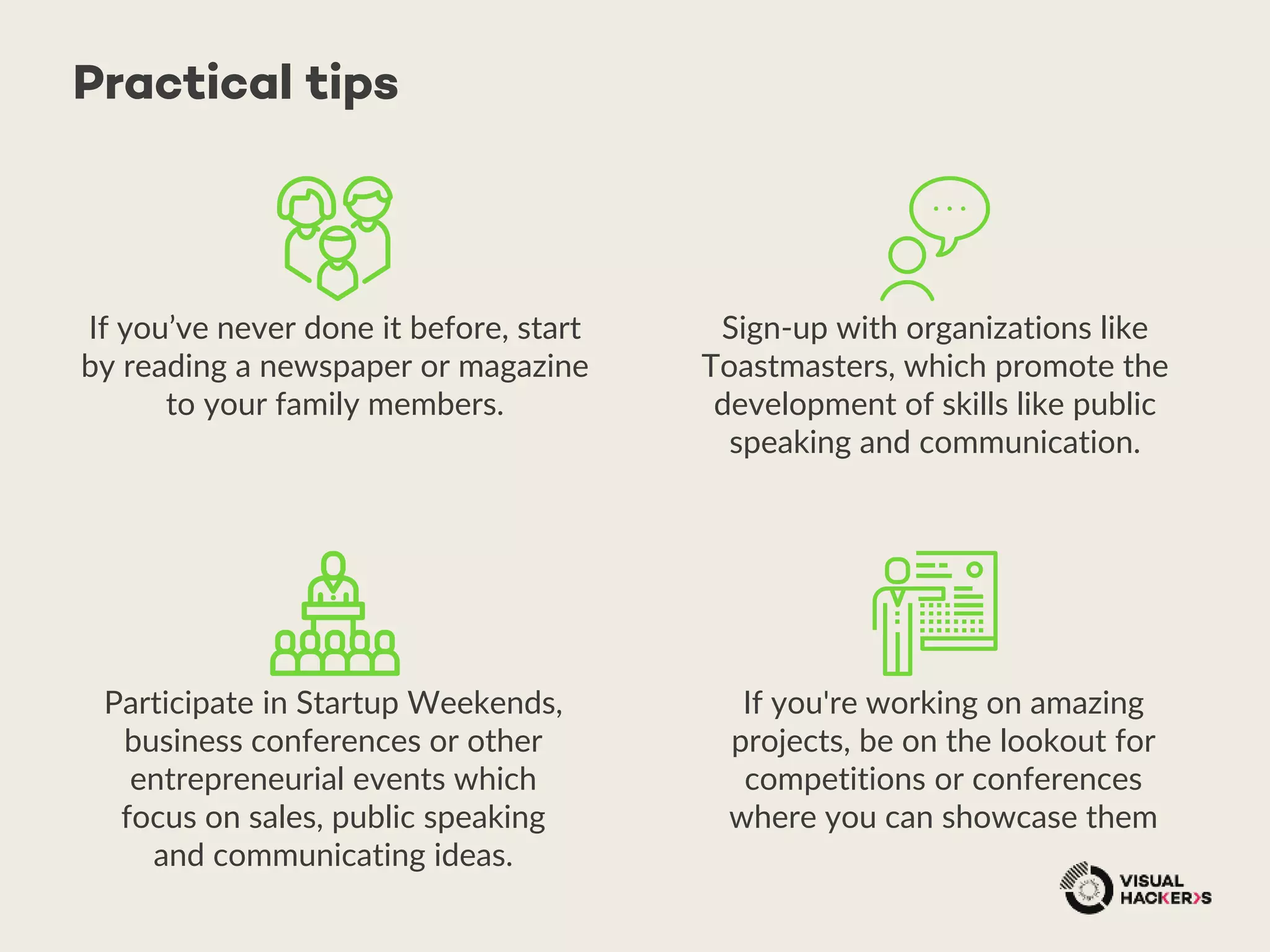 Practical tips
If you’ve never done it before, start
by reading a newspaper or magazine
to your family members.
Sign-up with organizations like
Toastmasters, which promote the
development of skills like public
speaking and communication.
Participate in Startup Weekends,
business conferences or other
entrepreneurial events which
focus on sales, public speaking
and communicating ideas.
If you're working on amazing
projects, be on the lookout for
competitions or conferences
where you can showcase them
 