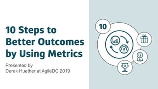 10 Steps to
Better Outcomes
by Using Metrics
Presented by
Derek Huether at AgileDC 2019
10
 