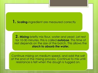 1. Scaling-ingredient are measured correctly
2. Mixing-briefly mix flour, water and yeast. Let rest
for 10-30 minutes, this is called autolyse. This time of
rest depends on the size of the batch. This allows the
starch to absorb the water.
Continue mixing on medium speed, and add the salt
at the end of the mixing process. Continue to mix until
resistance is felt when the dough is tugged on.