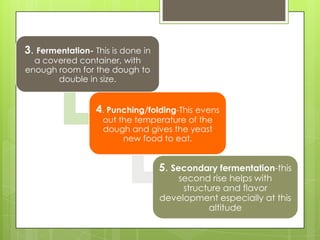 3. Fermentation- This is done in
a covered container, with
enough room for the dough to
double in size.
4. Punching/folding-This evens
out the temperature of the
dough and gives the yeast
new food to eat.
5. Secondary fermentation-this
second rise helps with
structure and flavor
development especially at this
altitude