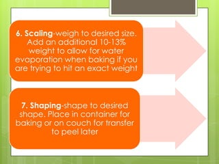 6. Scaling-weigh to desired size.
Add an additional 10-13%
weight to allow for water
evaporation when baking if you
are trying to hit an exact weight
7. Shaping-shape to desired
shape. Place in container for
baking or on couch for transfer
to peel later