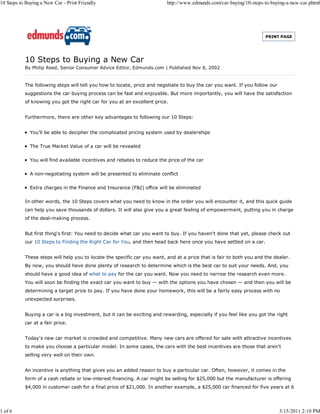 10 Steps to Buying a New Car - Print Friendly                             http://www.edmunds.com/car-buying/10-steps-to-buying-a-new-car.phtml




                                                                                                                      PRINT PAGE




           10 Steps to Buying a New Car
           By Philip Reed, Senior Consumer Advice Editor, Edmunds.com | Published Nov 8, 2002


           The following steps will tell you how to locate, price and negotiate to buy the car you want. If you follow our
           suggestions the car buying process can be fast and enjoyable. But more importantly, you will have the satisfaction
           of knowing you got the right car for you at an excellent price.


           Furthermore, there are other key advantages to following our 10 Steps:


              You'll be able to decipher the complicated pricing system used by dealerships

              The True Market Value of a car will be revealed

              You will find available incentives and rebates to reduce the price of the car

              A non-negotiating system will be presented to eliminate conflict

              Extra charges in the Finance and Insurance (F&I) office will be eliminated

           In other words, the 10 Steps covers what you need to know in the order you will encounter it, and this quick guide
           can help you save thousands of dollars. It will also give you a great feeling of empowerment, putting you in charge
           of the deal-making process.


           But first thing's first: You need to decide what car you want to buy. If you haven't done that yet, please check out
           our 10 Steps to Finding the Right Car for You, and then head back here once you have settled on a car.


           These steps will help you to locate the specific car you want, and at a price that is fair to both you and the dealer.
           By now, you should have done plenty of research to determine which is the best car to suit your needs. And, you
           should have a good idea of what to pay for the car you want. Now you need to narrow the research even more.
           You will soon be finding the exact car you want to buy — with the options you have chosen — and then you will be
           determining a target price to pay. If you have done your homework, this will be a fairly easy process with no
           unexpected surprises.


           Buying a car is a big investment, but it can be exciting and rewarding, especially if you feel like you got the right
           car at a fair price.


           Today's new car market is crowded and competitive. Many new cars are offered for sale with attractive incentives
           to make you choose a particular model. In some cases, the cars with the best incentives are those that aren't
           selling very well on their own.


           An incentive is anything that gives you an added reason to buy a particular car. Often, however, it comes in the
           form of a cash rebate or low-interest financing. A car might be selling for $25,000 but the manufacturer is offering
           $4,000 in customer cash for a final price of $21,000. In another example, a $25,000 car financed for five years at 6




1 of 6                                                                                                                       3/15/2011 2:10 PM
 