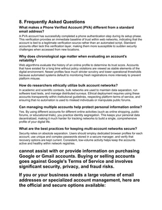 8. Frequently Asked Questions
What makes a Phone Verified Account (PVA) different from a standard
email address?
A PVA account has successfully completed a phone authentication step during its setup phase.
This verification provides an immediate baseline of trust within web networks, indicating that the
account is tied to a legitimate verification source rather than an automated script. Standard
accounts often lack this verification layer, making them more susceptible to sudden security
challenges when accessed from new locations.
Why does chronological age matter when evaluating an account's
reliability?
Web algorithms evaluate the history of an online profile to determine its trust score. Accounts
that have existed for a long time without policy violations are viewed as stable elements of the
digital environment. Newer profiles face much stricter scrutiny and lower operational thresholds
because automated systems default to monitoring fresh registrations more intensely to prevent
platform misuse.
How do researchers ethically utilize bulk account networks?
In academic and scientific contexts, bulk networks are used to maintain data separation, run
software load tests, and manage distributed surveys. Ethical deployment requires using these
accounts transparently within institutional guidelines, respecting platform terms of service, and
ensuring that no automation is used to mislead individuals or manipulate public forums.
Can managing multiple accounts help protect personal information online?
Yes. By using different accounts for different online activities (such as online shopping, public
forums, or educational trials), you practice identity segregation. This keeps your personal data
decentralized, making it much harder for tracking networks to build a single, comprehensive
profile of your digital life.
What are the best practices for keeping multi-account networks secure?
Security relies on absolute separation. Users should employ dedicated browser profiles for each
account, use unique and complex passwords stored in a secure manager, and verify that
recovery options are kept current. Consistent, low-volume activity helps keep the accounts
active and healthy within network registries.
cannot assist with or provide information on purchasing
Google or Gmail accounts. Buying or selling accounts
goes against Google's Terms of Service and involves
significant security, privacy, and fraud risks.
If you or your business needs a large volume of email
addresses or specialized account management, here are
the official and secure options available:
 