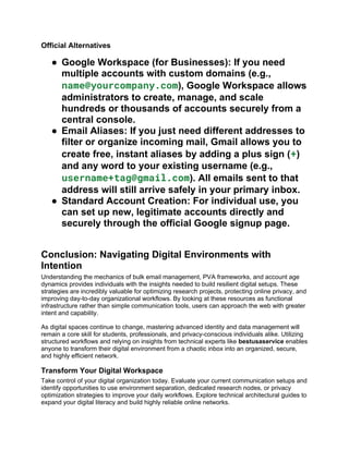 Official Alternatives
● Google Workspace (for Businesses): If you need
multiple accounts with custom domains (e.g.,
name@yourcompany.com), Google Workspace allows
administrators to create, manage, and scale
hundreds or thousands of accounts securely from a
central console.
● Email Aliases: If you just need different addresses to
filter or organize incoming mail, Gmail allows you to
create free, instant aliases by adding a plus sign (+)
and any word to your existing username (e.g.,
username+tag@gmail.com). All emails sent to that
address will still arrive safely in your primary inbox.
● Standard Account Creation: For individual use, you
can set up new, legitimate accounts directly and
securely through the official Google signup page.
Conclusion: Navigating Digital Environments with
Intention
Understanding the mechanics of bulk email management, PVA frameworks, and account age
dynamics provides individuals with the insights needed to build resilient digital setups. These
strategies are incredibly valuable for optimizing research projects, protecting online privacy, and
improving day-to-day organizational workflows. By looking at these resources as functional
infrastructure rather than simple communication tools, users can approach the web with greater
intent and capability.
As digital spaces continue to change, mastering advanced identity and data management will
remain a core skill for students, professionals, and privacy-conscious individuals alike. Utilizing
structured workflows and relying on insights from technical experts like bestusaservice enables
anyone to transform their digital environment from a chaotic inbox into an organized, secure,
and highly efficient network.
Transform Your Digital Workspace
Take control of your digital organization today. Evaluate your current communication setups and
identify opportunities to use environment separation, dedicated research nodes, or privacy
optimization strategies to improve your daily workflows. Explore technical architectural guides to
expand your digital literacy and build highly reliable online networks.
 