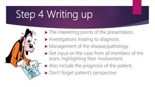 Step 4 Writing up
 The interesting points of the presentation,
 Investigations leading to diagnosis
 Management of the disease/pathology.
 Get input on the case from all members of the
team, highlighting their involvement.
 Also include the prognosis of the patient,
 Don’t forget patient’s perspective
 
