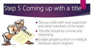 Step 5 Coming up with a title
 Discuss a title with your supervisor
and other members of the team,
 The title should be concise and
interesting
 Enable people to find it in medical
literature search engines.
 