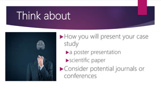 Think about
How you will present your case
study
a poster presentation
scientific paper
Consider potential journals or
conferences
 