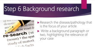Step 6 Background research
 Research the disease/pathology that
is the focus of your article
 Write a background paragraph or
two, highlighting the relevance of
your case
 
