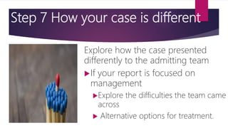 Step 7 How your case is different
Explore how the case presented
differently to the admitting team
If your report is focused on
management
Explore the difficulties the team came
across
 Alternative options for treatment.
 