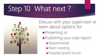 Step 10 What next ?
Discuss with your supervisor or
team about options for
Presenting or
Publishing your case report
Departmental
Team meeting
Hospital grand round.
 
