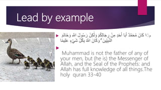 Lead by example
 ‫م‬ْ‫م‬ُ‫ك‬ِ‫ل‬‫ا‬َ‫ج‬ ِ‫ر‬ ْ‫ن‬ِ‫م‬ ٍ‫د‬َ‫ح‬َ‫أ‬ ‫ا‬َ‫ب‬َ‫أ‬ ٌ‫د‬َّ‫م‬َ‫ح‬ُ‫م‬ َ‫ان‬َ‫ك‬ ‫ا‬ َََ‫ل‬ َ‫و‬ْ‫ن‬ِ‫ك‬َ‫م‬َ‫ت‬‫َا‬‫خ‬ َ‫و‬ ِ َّ‫اَّلل‬ َ‫ل‬‫و‬ُ‫س‬َ‫ر‬
ٍ‫ء‬ْ‫ي‬َ‫ش‬ ِ‫ل‬ُ‫ك‬ِ‫ب‬ ُ َّ‫اَّلل‬ َ‫ان‬َ‫ك‬ َ‫و‬ ۗ َ‫ين‬ِ‫ي‬ِ‫ب‬َّ‫ن‬‫ال‬َ‫ع‬‫ا‬‫ا‬‫م‬‫ي‬ِ‫ِل‬

Muhammad is not the father of any of
your men, but (he is) the Messenger of
Allah, and the Seal of the Prophets: and
Allah has full knowledge of all things.The
holy quran 33-40
 