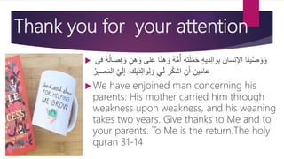 Thank you for your attention
 ‫ا‬‫ن‬‫ه‬ َ‫و‬ ُ‫ه‬ُّ‫م‬ُ‫أ‬ ُ‫ه‬‫ت‬َ‫ِل‬َ‫م‬َ‫ح‬ ِ‫ه‬‫ي‬َ‫د‬ِ‫ل‬‫وا‬ِ‫ب‬ َ‫نسان‬ِ‫اإل‬ ‫َا‬‫ن‬‫ي‬َّ‫ص‬ َ‫و‬ َ‫و‬‫ا‬‫ِلى‬َ‫ع‬‫في‬ ُ‫ه‬ُ‫ل‬‫صا‬ِ‫ف‬ َ‫و‬ ٍ‫هن‬ َ‫و‬
‫ر‬ُ‫ك‬‫اش‬ ِ‫ن‬َ‫أ‬ ِ‫ين‬َ‫م‬‫عا‬‫لي‬‫يك‬َ‫د‬ِ‫ل‬‫وا‬ِ‫ل‬ َ‫و‬َََّ‫ي‬َ‫ل‬ِ‫إ‬ُ‫صير‬َ‫م‬‫ال‬
 We have enjoined man concerning his
parents: His mother carried him through
weakness upon weakness, and his weaning
takes two years. Give thanks to Me and to
your parents. To Me is the return.The holy
quran 31-14
 