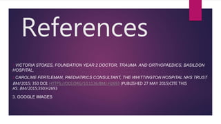 References
1.VICTORIA STOKES, FOUNDATION YEAR 2 DOCTOR, TRAUMA AND ORTHOPAEDICS, BASILDON
HOSPITAL,
2.CAROLINE FERTLEMAN, PAEDIATRICS CONSULTANT, THE WHITTINGTON HOSPITAL NHS TRUST
BMJ 2015; 350 DOI: HTTPS://DOI.ORG/10.1136/BMJ.H2693 (PUBLISHED 27 MAY 2015)CITE THIS
AS: BMJ 2015;350:H2693
3. GOOGLE IMAGES
 