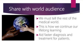 Share with world audience
We must tell the rest of the
medical world.
This is how we continue our
lifelong learning
Aid faster diagnosis and
treatment for patients.
 