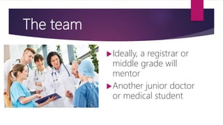The team
Ideally, a registrar or
middle grade will
mentor
Another junior doctor
or medical student
 