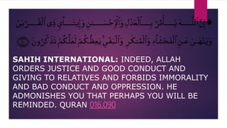SAHIH INTERNATIONAL: INDEED, ALLAH
ORDERS JUSTICE AND GOOD CONDUCT AND
GIVING TO RELATIVES AND FORBIDS IMMORALITY
AND BAD CONDUCT AND OPPRESSION. HE
ADMONISHES YOU THAT PERHAPS YOU WILL BE
REMINDED. QURAN 016.090
 