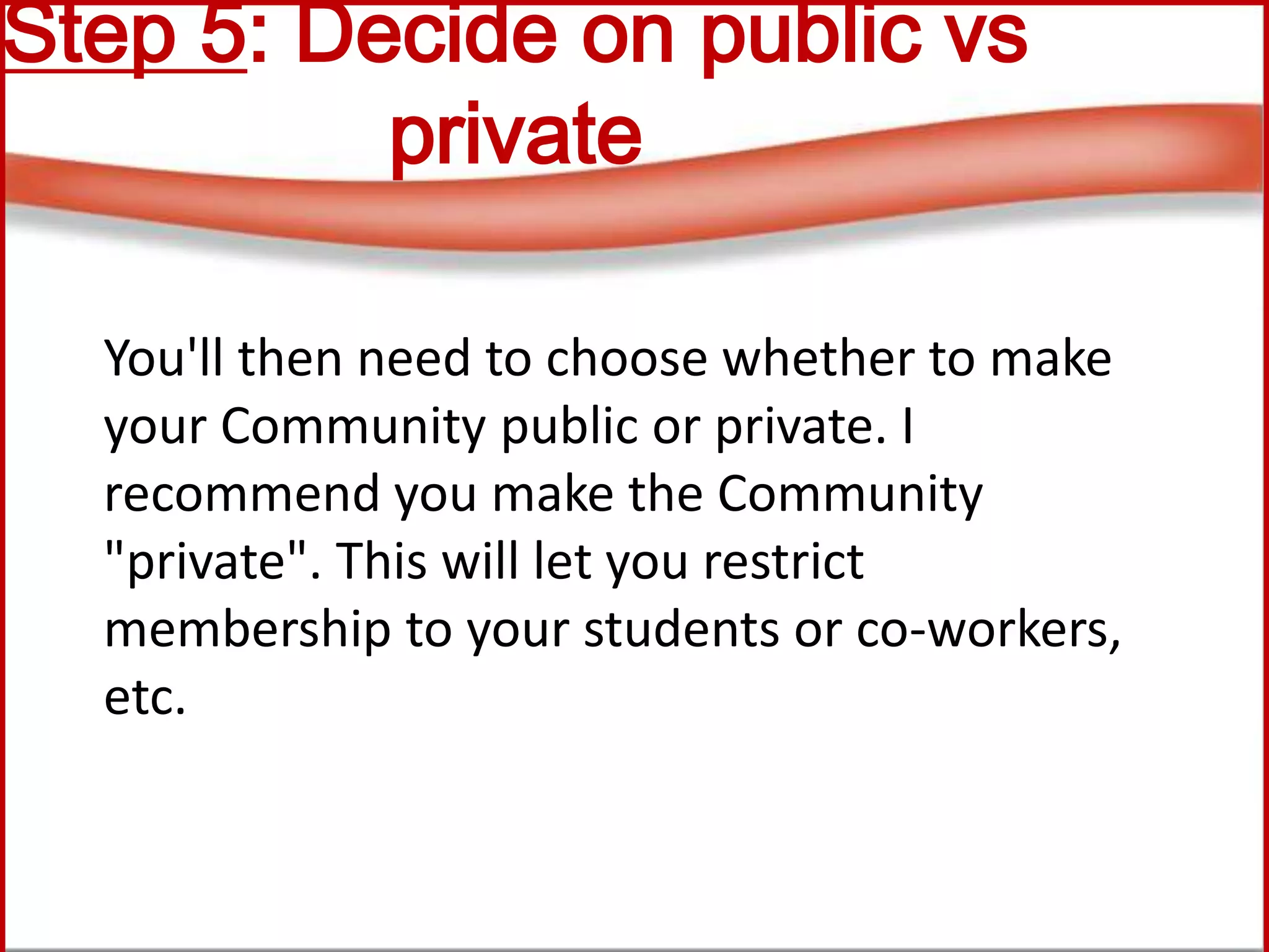 Step 5: Decide on public vs
private
You'll then need to choose whether to make
your Community public or private. I
recommend you make the Community
"private". This will let you restrict
membership to your students or co-workers,
etc.
 