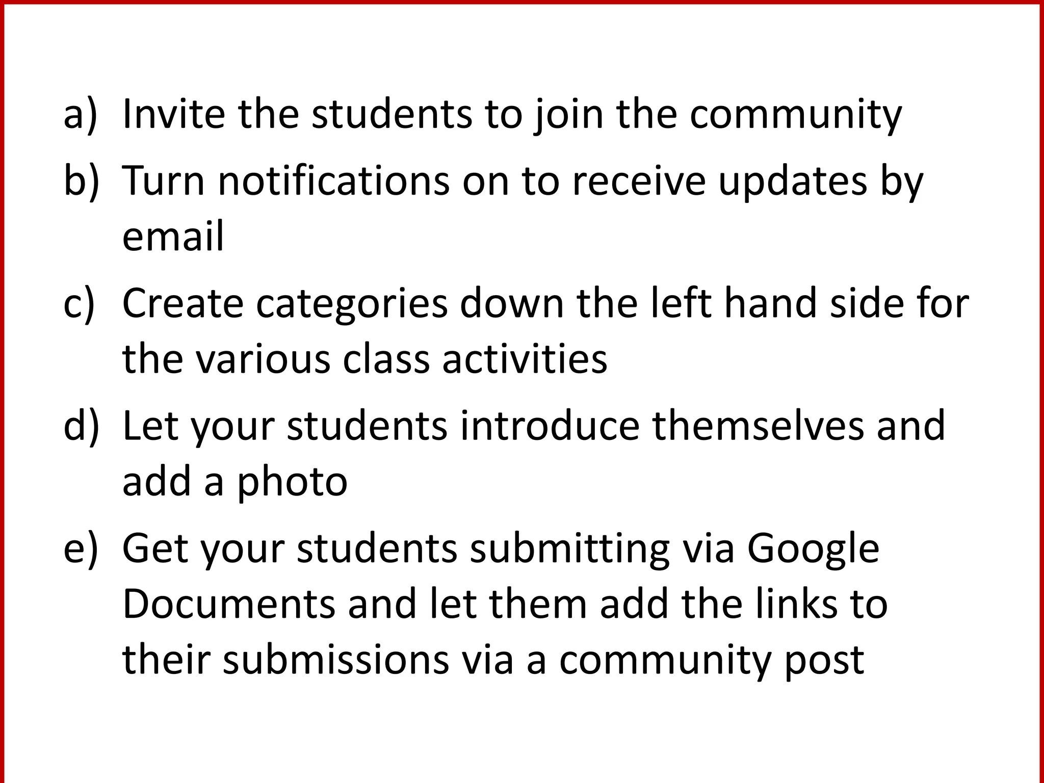 a) Invite the students to join the community
b) Turn notifications on to receive updates by
email
c) Create categories down the left hand side for
the various class activities
d) Let your students introduce themselves and
add a photo
e) Get your students submitting via Google
Documents and let them add the links to
their submissions via a community post
 