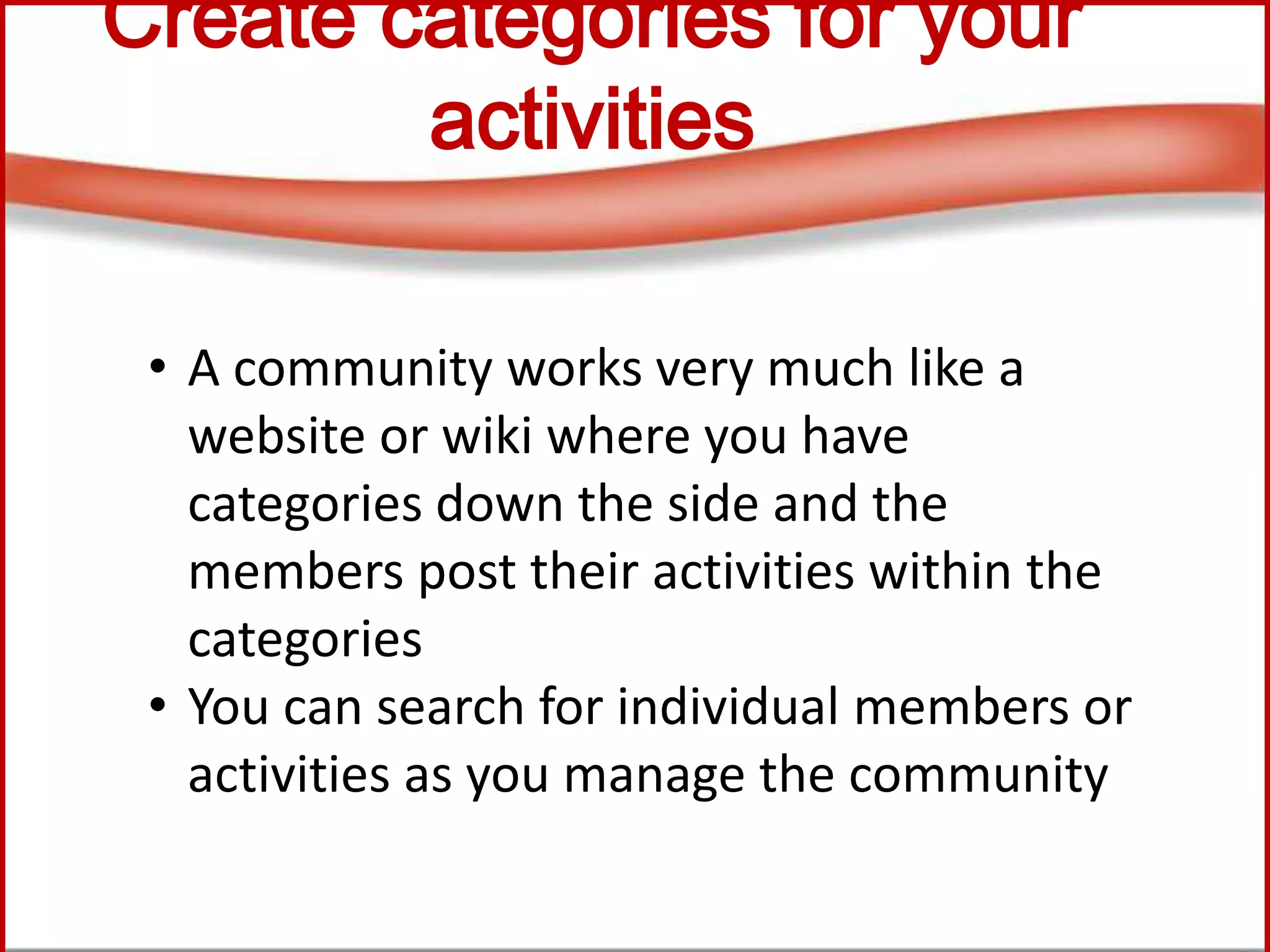 Create categories for your
activities
• A community works very much like a
website or wiki where you have
categories down the side and the
members post their activities within the
categories
• You can search for individual members or
activities as you manage the community
 