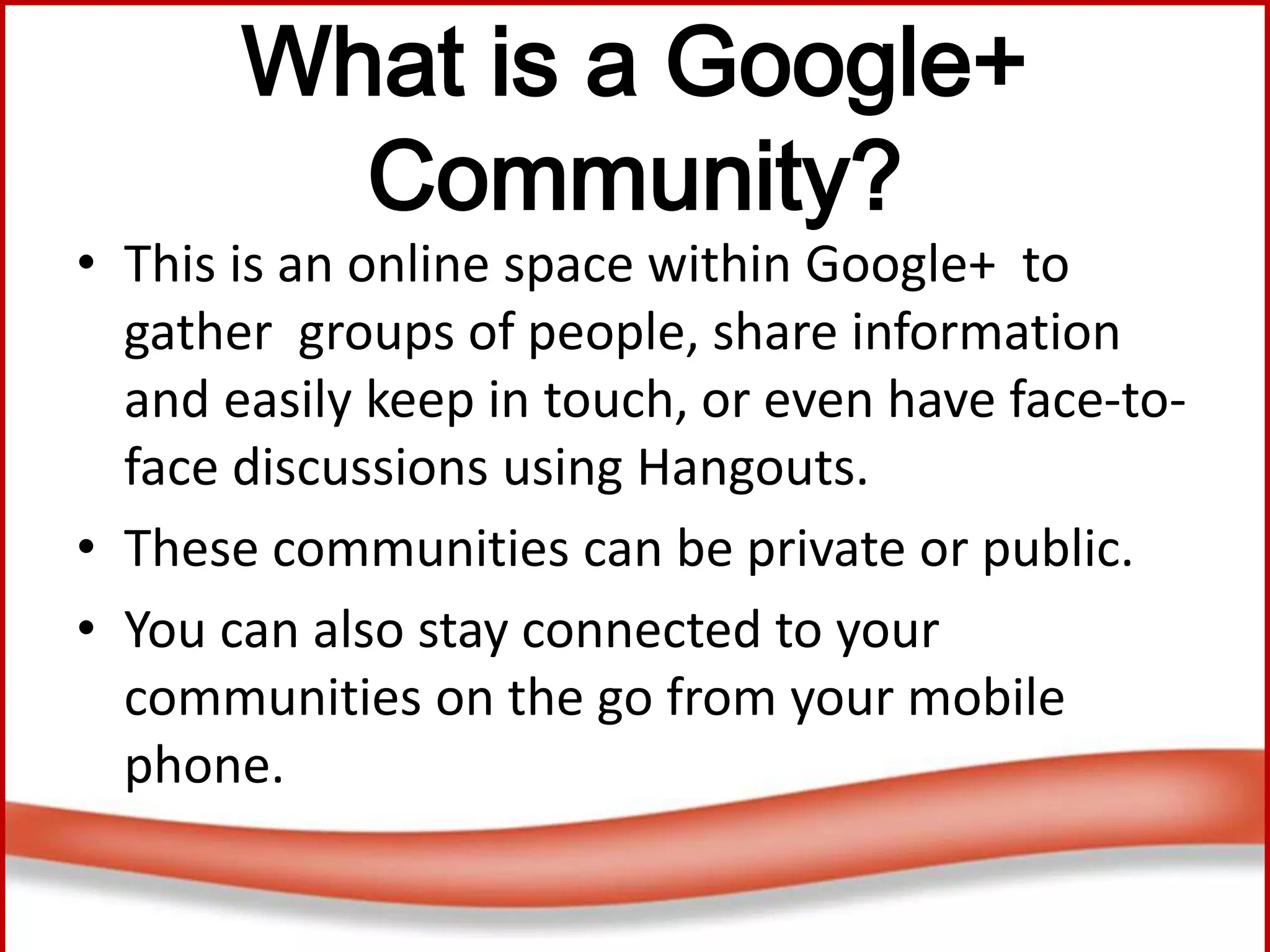 What is a Google+
Community?
• This is an online space within Google+ to
gather groups of people, share information
and easily keep in touch, or even have face-to-
face discussions using Hangouts.
• These communities can be private or public.
• You can also stay connected to your
communities on the go from your mobile
phone.
 
