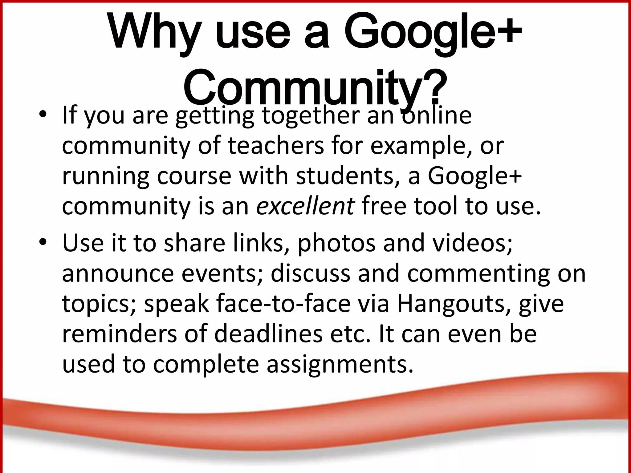 Why use a Google+
Community?• If you are getting together an online
community of teachers for example, or
running course with students, a Google+
community is an excellent free tool to use.
• Use it to share links, photos and videos;
announce events; discuss and commenting on
topics; speak face-to-face via Hangouts, give
reminders of deadlines etc. It can even be
used to complete assignments.
 